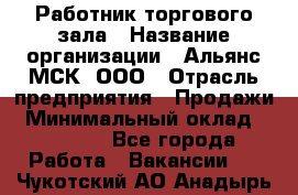 Работник торгового зала › Название организации ­ Альянс-МСК, ООО › Отрасль предприятия ­ Продажи › Минимальный оклад ­ 25 000 - Все города Работа » Вакансии   . Чукотский АО,Анадырь г.